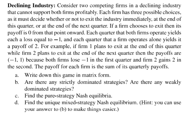 Declining Industry: Consider two competing firms in a declining industry
that cannot support both firms profitably. Each firm has three possible choices,
as it must decide whether or not to exit the industry immediately, at the end of
this quarter, or at the end of the next quarter. If a firm chooses to exit then its
payoff is 0 from that point onward. Each quarter that both firms operate yields
each a loss equal to –1, and each quarter that a firm operates alone yields it
a payoff of 2. For example, if firm 1 plans to exit at the end of this quarter
while firm 2 plans to exit at the end of the next quarter then the payoffs are
(-1, 1) because both firms lose –1 in the first quarter and firm 2 gains 2 in
the second. The payoff for each firm is the sum of its quarterly payoffs.
a. Write down this game in matrix form.
Are there any strictly dominated strategies? Are there any weakly
dominated strategies?
Find the pure-strategy Nash equilibria.
