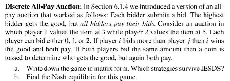Discrete All-Pay Auction: In Section 6.1.4 we introduced a version of an all-
pay auction that worked as follows: Each bidder submits a bid. The highest
bidder gets the good, but all bidders pay their bids. Consider an auction in
which player 1 values the item at 3 while player 2 values the item at 5. Each
player can bid either 0, 1, or 2. If player i bids more than player j then i wins
the good and both pay. If both players bid the same amount then a coin is
tossed to determine who gets the good, but again both pay.
a. Write down the game in matrix form. Which strategies survive IESDS?
b. Find the Nash equilibria for this game.
