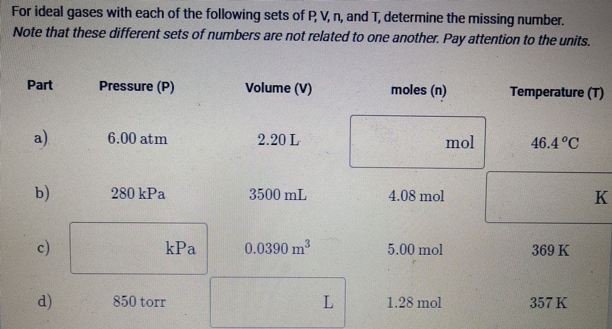For ideal gases with each of the following sets of P, V, n, andT, determine the missing number.
Note that these different sets of numbers are not related to one another. Pay attention to the units.
Part
Pressure (P)
Volume (V)
moles (n)
Temperature (T)
a)
6.00 atm
2.20 L
mol
46.4°C
b)
280 kPa
3500 mL
4.08 mol
K.
c)
kPa
0.0390 m3
5.00 mol
369 K
d)
850 torr
L.
1.28 mol
357 K
