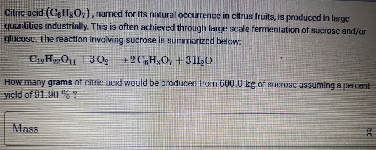 Citric acid (C6H3O7), named for its natural occurrence in citrus fruits, is produced in large
quantities industrially. This is often achieved through large-scale fermentation of sucrose and/or
glucose. The reaction involving sucrose is summarized below:
C19H99O1 + 3 02
→ 2 C,H3O7 + 3 H,0
How many grams of citric acid would be produced from 600.0 kg of sucrose assuming a percent
yield of 91.90%?
Mass
