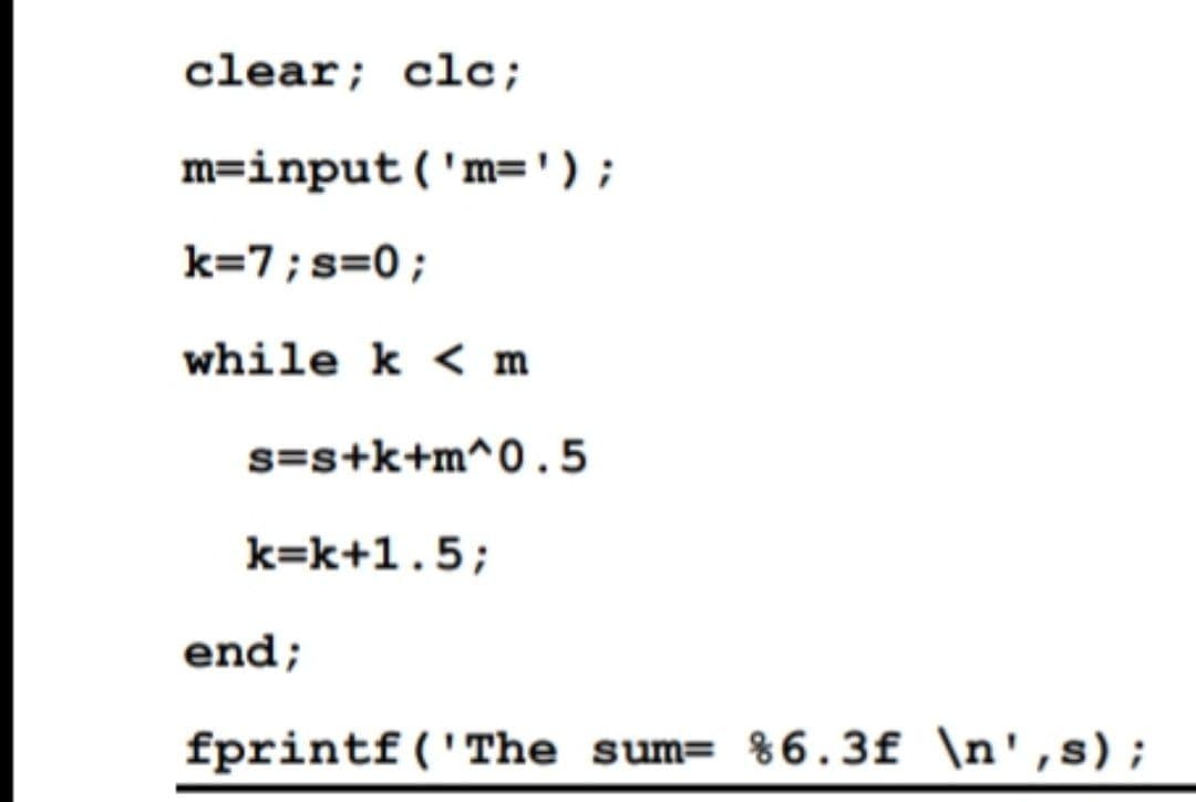 clear; clc;
m=input('m=' ) ;
k=7; s=0;
while k < m
s=s+k+m^0.5
k=k+1.5;
end;
fprintf('The sum= %6.3f \n',s);