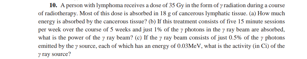 10. A person with lymphoma receives a dose of 35 Gy in the form of y radiation during a course
of radiotherapy. Most of this dose is absorbed in 18 g of cancerous lymphatic tissue. (a) How much
energy is absorbed by the cancerous tissue? (b) If this treatment consists of five 15 minute sessions
per week over the course of 5 weeks and just 1% of the y photons in the y ray beam are absorbed,
what is the power of the y ray beam? (c) If the y ray beam consists of just 0.5% of the y photons
emitted by the y source, each of which has an energy of 0.03MeV, what is the activity (in Ci) of the
y ray source?
