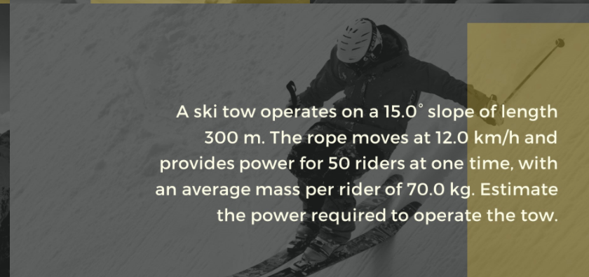 A ski tow operates on a 15.0° slope of length
300 m. The rope moves at 12.0 km/h and
provides power for 50 riders at one time, with
an average mass per rider of 70.0 kg. Estimate
the power required to operate the tow.

