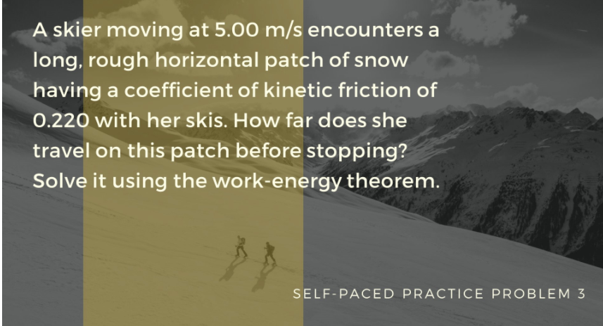 A skier moving at 5.00 m/s encounters a
long, rough horizontal patch of snow
having a coefficient of kinetic friction of
0.220 with her skis. How far does she
travel on this patch before stopping?
Solve it using the work-energy theorem.
SELF-PACED PRACTICE PROBLEM 3
