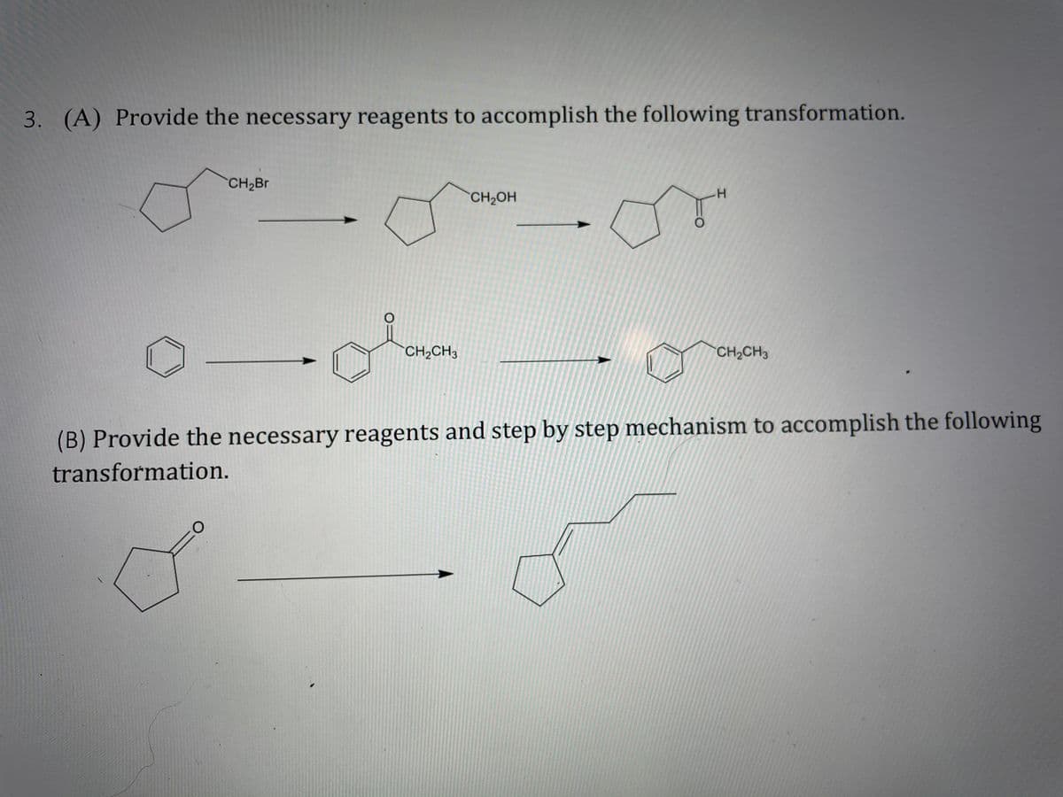 3. (A) Provide the necessary reagents to accomplish the following transformation.
CH2BR
CH2OH
CH2CH3
CH2CH3
(B) Provide the necessary reagents and step by step mechanism to accomplish the following
transformation.
