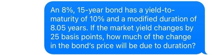 An 8%, 15-year bond has a yield-to-
maturity of 10% and a modified duration of
8.05 years. If the market yield changes by
25 basis points, how much of the change
in the bond's price will be due to duration?