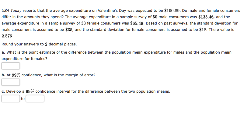 USA Today reports that the average expenditure on Valentine's Day was expected to be $100.89. Do male and female consumers
differ in the amounts they spend? The average expenditure in a sample survey of 50 male consumers was $135.46, and the
average expenditure in a sample survey of 33 female consumers was $65.49. Based on past surveys, the standard deviation for
male consumers is assumed to be $35, and the standard deviation for female consumers is assumed to be $18. The z value is
2.576.
Round your answers to 2 decimal places.
a. What is the point estimate of the difference between the population mean expenditure for males and the population mean
expenditure for females?
b. At 99% confidence, what is the margin of error?
c. Develop a 99% confidence interval for the difference between the two population means.
to
