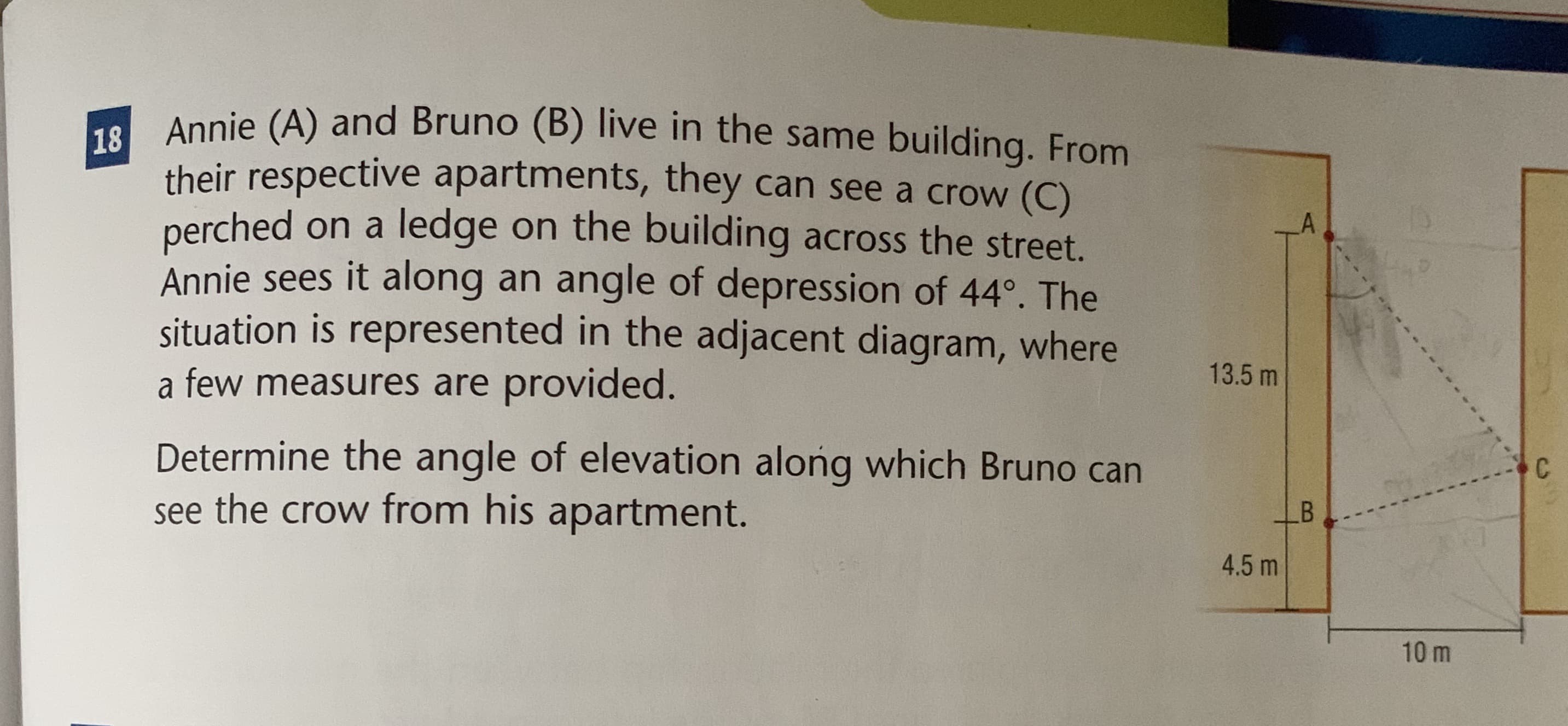 Annie (A) and Bruno (B) live in the same building. From
their respective apartments, they can see a crow (C)
perched on a ledge on the building across the street.
Annie sees it along an angle of depression of 44°. The
situation is represented in the adjacent diagram, where
a few measures are provided.
13.5 m
Determine the angle of elevation along which Bruno can
C
see the crow from his apartment.
4.5 m
10 m
B
