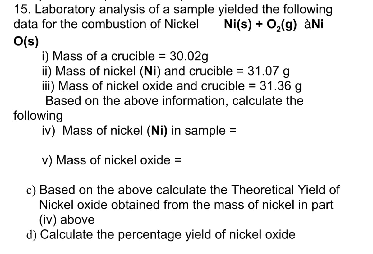 15. Laboratory analysis of a sample yielded the following
data for the combustion of Nickel
Ni(s) + 0,(g) àNi
O(s)
i) Mass of a crucible = 30.02g
ii) Mass of nickel (Ni) and crucible = 31.07 g
iii) Mass of nickel oxide and crucible = 31.36 g
Based on the above information, calculate the
following
iv) Mass of nickel (Ni) in sample =
v) Mass of nickel oxide =
c) Based on the above calculate the Theoretical Yield of
Nickel oxide obtained from the mass of nickel in part
(iv) above
d) Calculate the percentage yield of nickel oxide
