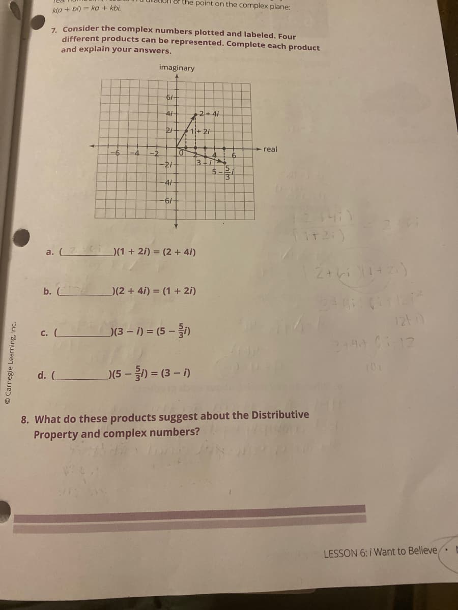 the point on the complex plane:
k(a + bi) = ka + kbi.
7. Consider the complex numbers plotted and labeled. Four
different products can be represented. Complete each product
and explain your answers.
imaginary
4i
2+ 4i
2i
11+ 2/
real
-6.
-4
-2
4.
3-
5-2
-2i
4i
а. (
)(1 + 2i) = (2 + 4i)
b. (
)(2 + 4i) = (1 + 2i)
12t)
с. (
)(3 - i) = (5 –)
101
-) = (3 - i)
d. C
)(5-
8. What do these products suggest about the Distributive
Property and complex numbers?
LESSON 6: i Want to Believe,
O Carnegie Learning, Inc.
