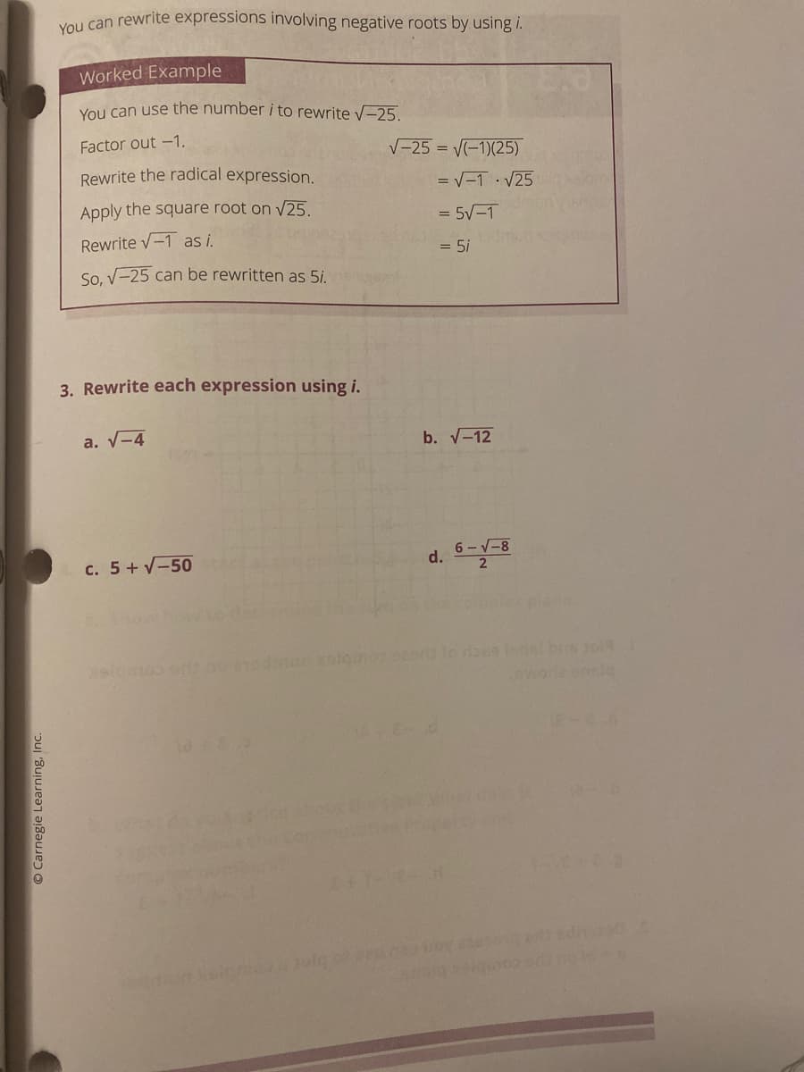 Vou can rewrite expressions involving negative roots by using i.
Worked Example
Vou can use the number i to rewrite v-25.
Factor out -1.
V-25 = V-1)(25)
Rewrite the radical expression.
= V-1· V25
Apply the square root on V25.
= 5V-1
Rewrite v-1 as i.
= 5i
So, V-25 can be rewritten as 5i.
3. Rewrite each expression using i.
a. V-4
b. V-12
c. 5+ V-50
6 -V-8
d.
xolem o lo raes ledst brs tol
O Carnegie Learning, Inc.
