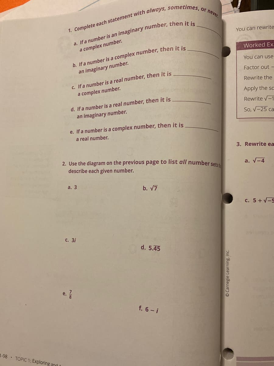 or never.
You can rewrite
b. If a number is a complex number, then it is
an imaginary number.
a complex number.
Worked Ex.
You can use
Factor out -
c. If a number is a real number, then it is
a complex number.
Rewrite the
Apply the sc
d. If a number is a real number, then it is
an imaginary number.
Rewrite -1
So, V-25 ca
e. If a number is a complex number, then it is
a real number.
3. Rewrite ea
2. Use the diagram on the previous page to list all number setss
describe each given number.
a. V-4
а. 3
b. 7
c. 5+ V-5
с. 3і
d. 5.45
e.
f. 6- i
-98 TOPIC 1: Exploring and
© Carnegie Learning, Inc.
