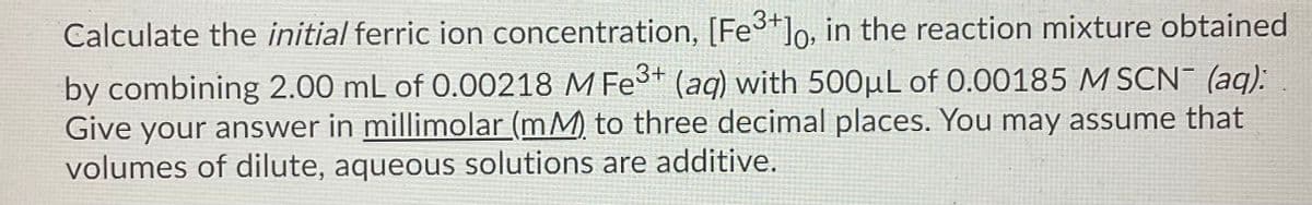 Calculate the initial ferric ion concentration, [Fe3+]o, in the reaction mixture obtained
by combining 2.00 mL of 0.00218 M Fe* (ag) with 500µL of 0.00185 M SCN (aq):
Give your answer in millimolar (mM) to three decimal places. You may assume that
volumes of dilute, aqueous solutions are additive.
3+
