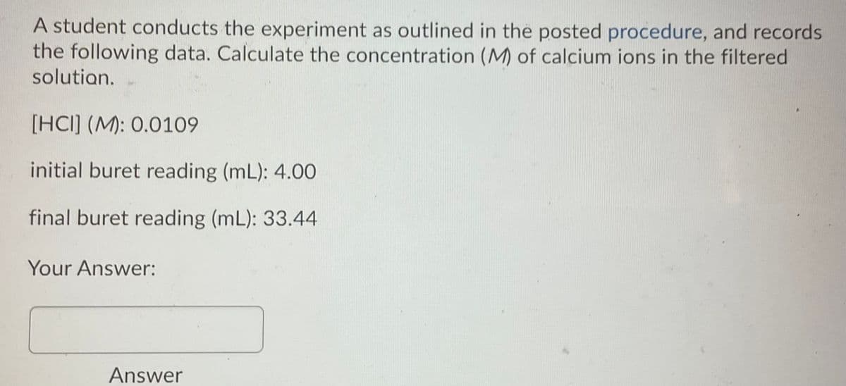 A student conducts the experiment as outlined in the posted procedure, and records
the following data. Calculate the concentration (M) of calcium ions in the filtered
solutian.
[HCI] (M): 0.0109
initial buret reading (mL): 4.00
final buret reading (mL): 33.44
Your Answer:
Answer
