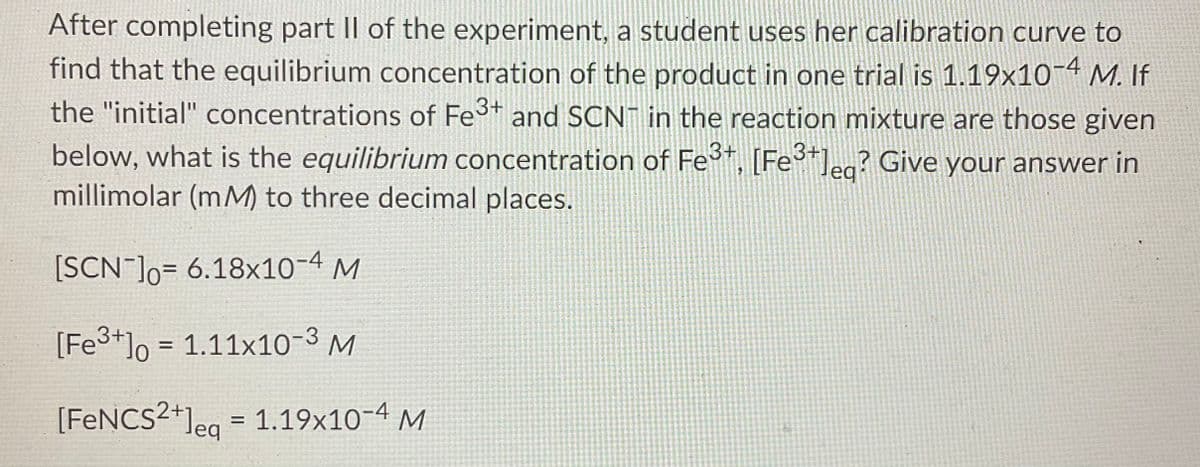 After completing part II of the experiment, a student uses her calibration curve to
find that the equilibrium concentration of the product in one trial is 1.19x10 M. If
the "initial" concentrations of Fes+ and SCN in the reaction mixture are those given
below, what is the equilibrium concentration of Fe*, [Fe*]ea? Give your answer in
millimolar (mM) to three decimal places.
3+
3+1
[SCN ]o= 6.18x10-4 M
[Fe3+]o = 1.11x10-3 M
%3D
[FENCS2+]eg =
1.19x10-4 M
