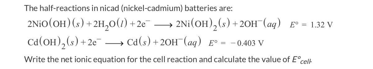 The half-reactions
in nicad (nickel-cadmium) batteries are:
2NiO(OH) (s) + 2H₂O(1) +2e¯→→→→→ 2Ni(OH)₂ (s) + 2OH¯(aq) E° = 1.32 V
Cd(OH)₂ (s) +2e¯
Cd(s) + 2OH(aq) E° = - 0.403 V
Write the net ionic equation for the cell reaction and calculate the value of Ec
cell