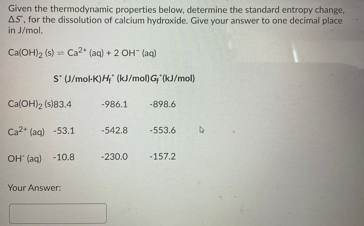 Given the thermodynamic properties below, determine the standard entropy change,
AS', for the dissolution of calcium hydroxide. Give your answer to one decimal place
in J/mol.
Ca(OH)2 (s) =
Ca2+ (aqg) + 2 OH (aq)
S° (J/mol-K)H (kJ/mol) G (kJ/mol)
Ca(OH)2 (s)83.4
-986.1
-898.6
Ca2+ (ag) -53.1
-542.8
-553.6
OH (aq)
-10.8
-230.0
-157.2
Your Answer:
