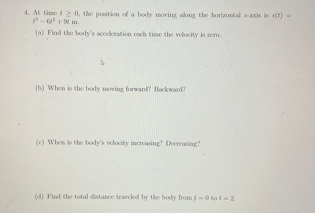 4. At time t > 0, the position of a body moving along the horizontal s-axis is s(t) =
t3 - 6t2 +9t m.
(a) Find the body's acceleration cach timc the velocity is zero.
(b) When is the body moving forward? Backward?
(c) When is the body's velocity increasing? Decreasing?
(d) Find thc total distance traveled by the body from t = 0 tot=2.
