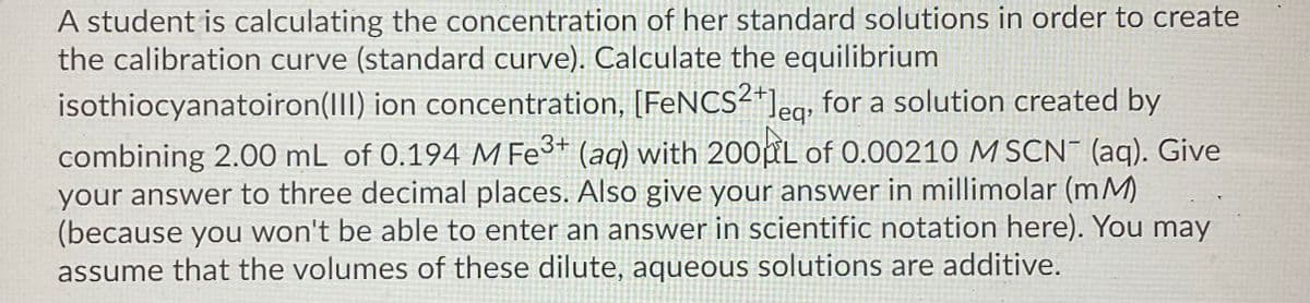 A student is calculating the concentration of her standard solutions in order to create
the calibration curve (standard curve). Calculate the equilibrium
isothiocyanatoiron(III) ion concentration, [FENCS²*]eg; for a solution created by
leq
combining 2.00 mL of 0.194 M Fe³* (aq) with 200PL of 0.00210 M SCN¯ (aq). Give
your answer to three decimal places. Also give your answer in millimolar (mM)
(because you won't be able to enter an answer in scientific notation here). You may
assume that the volumes of these dilute, aqueous solutions are additive.
