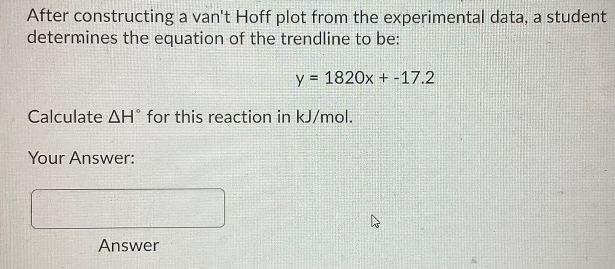After constructing a van't Hoff plot from the experimental data, a student
determines the equation of the trendline to be:
y = 1820x + -17.2
Calculate AH° for this reaction in kJ/mol.
Your Answer:
Answer
