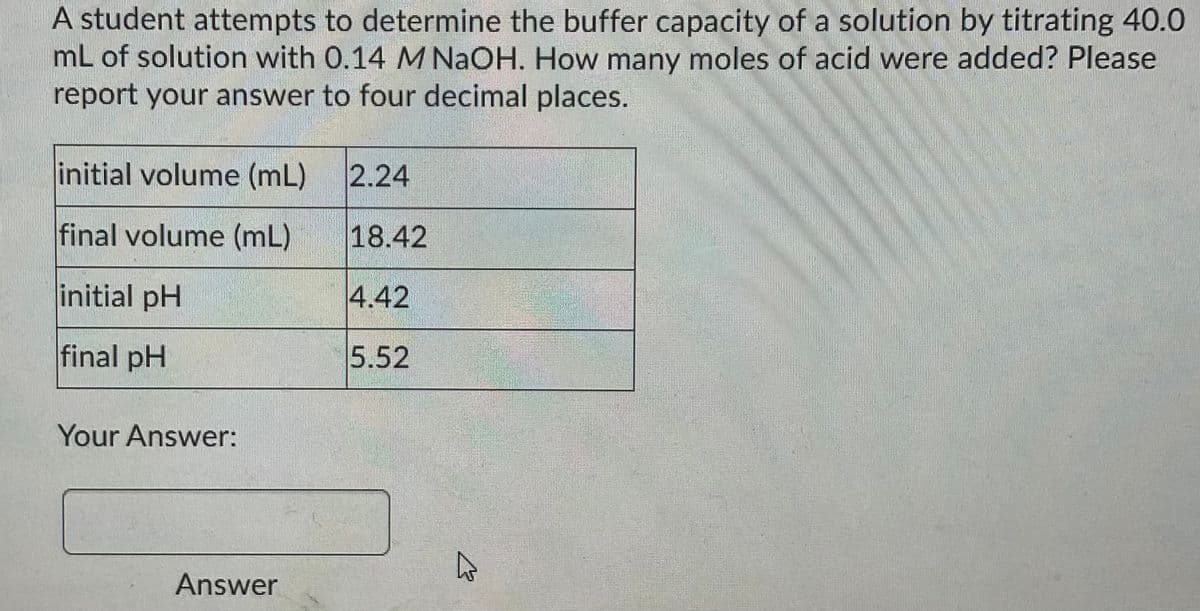 A student attempts to determine the buffer capacity of a solution by titrating 40.0
mL of solution with 0.14 M NaOH. How many moles of acid were added? Please
report your answer to four decimal places.
initial volume (mL)
2.24
final volume (mL)
18.42
initial pH
4.42
final pH
5.52
Your Answer:
Answer
