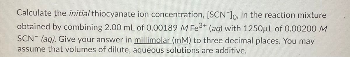 Calculate the initial thiocyanate ion concentration, [SCN ]o, in the reaction mixture
obtained by combining 2.00 mL of 0.00189 M Fe3* (aq) with 1250µL of 0.00200 M
SCN (aq). Give your answer in millimolar (mM) to three decimal places. You may
assume that volumes of dilute, aqueous solutions are additive.
