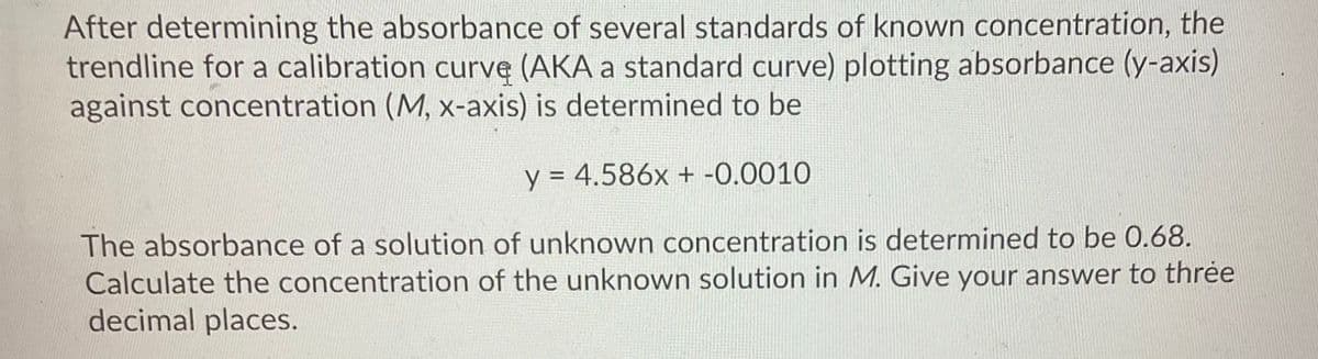 After determining the absorbance of several standards of known concentration, the
trendline for a calibration curve (AKA a standard curve) plotting absorbance (y-axis)
against concentration (M, x-axis) is determined to be
y = 4.586x + -0.0010
%3D
The absorbance of a solution of unknown concentration is determined to be 0.68.
Calculate the concentration of the unknown solution in M. Give your answer to thrėe
decimal places.
