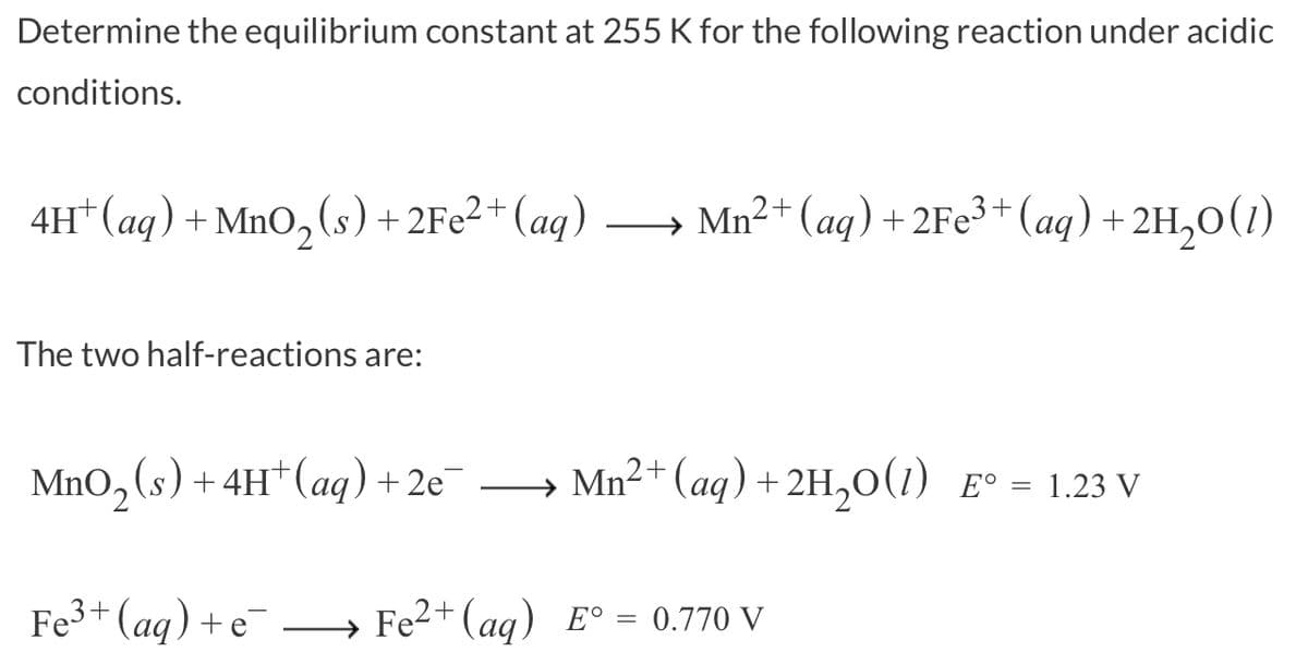 Determine the equilibrium constant at 255 K for the following reaction under acidic
conditions.
4H+ (aq) + MnO₂ (s) + 2Fe²+ (aq)
Mn²+ (aq) + 2Fe³+ (aq) + 2H₂O(1)
The two half-reactions are:
MnO₂ (s) + 4H+ (aq) + 2e¯
Fe³+ (aq) + e¯
Mn²+ (aq) + 2H₂O(1) Eº = 1.23 V
Fe²+ (aq) E° = 0.770 V