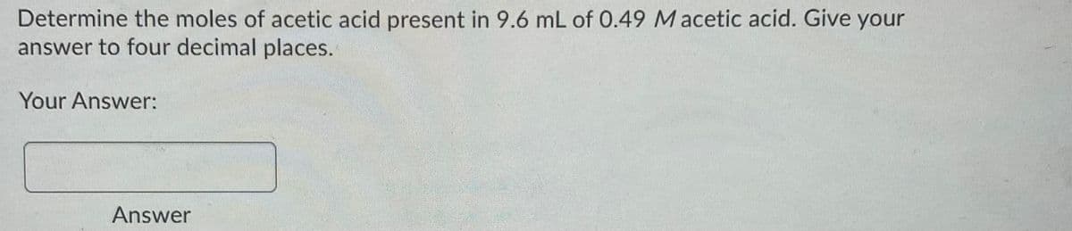 Determine the moles of acetic acid present in 9.6 mL of 0.49 Macetic acid. Give your
answer to four decimal places.
Your Answer:
Answer

