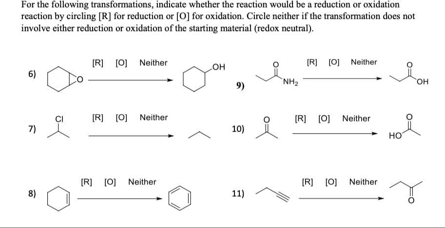 For the following transformations, indicate whether the reaction would be a reduction or oxidation
reaction by circling [R] for reduction or [0] for oxidation. Circle neither if the transformation does not
involve either reduction or oxidation of the starting material (redox neutral).
[R] [0] Neither
[R]
[0] Neither
COH
6)
NH2
HO,
9)
[R]
[0]
Neither
[R] [0]
Neither
7)
10)
HO
[R] [0] Neither
[R] [0] Neither
8)
11)
