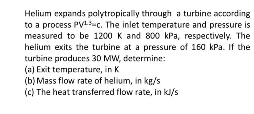 Helium expands polytropically through a turbine according
to a process PV1.3=c. The inlet temperature and pressure is
measured to be 1200 K and 800 kPa, respectively. The
helium exits the turbine at a pressure of 160 kPa. If the
turbine produces 30 MW, determine:
(a) Exit temperature, in K
(b) Mass flow rate of helium, in kg/s
(c) The heat transferred flow rate, in kJ/s
