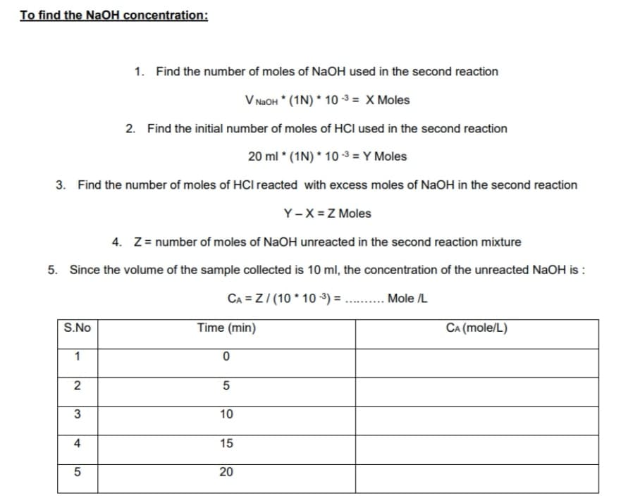 To find the NaOH concentration:
1. Find the number of moles of NaOH used in the second reaction
V NAOH * (1N) * 10 -3 = X Moles
2. Find the initial number of moles of HCI used in the second reaction
20 ml * (1N) * 10 -3 = Y Moles
3. Find the number of moles of HCI reacted with excess moles of NaOH in the second reaction
Y-X = Z Moles
4. Z= number of moles of NaOH unreacted in the second reaction mixture
5. Since the volume of the sample collected is 10 ml, the concentration of the unreacted NaOH is :
CA = Z/ (10 * 10 -3) = .. .
Mole /L
S.No
Time (min)
CA (mole/L)
1
5
3
10
15
20
2.
4,
