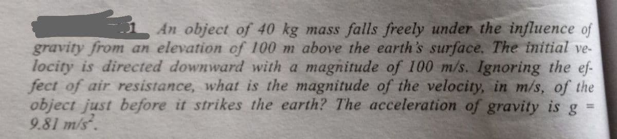An object of 40 kg mass falls freely under the influence of
gravity from an elevation of 100 m above the earth's surface. The initial ve-
locity is directed downward with a magnitude of 100 m/s. Ignoring the ef-
fect of air resistance, what is the magnitude of the velocity, in m/s, of the
object just before it strikes the earth? The acceleration of gravity is g
9.81 m/s.
