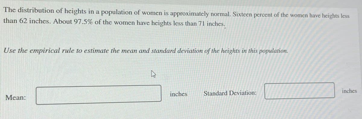 The distribution of heights in a population of women is approximately normal. Sixteen percent of the women have heights less
than 62 inches. About 97.5% of the women have heights less than 71 inches.
Use the empirical rule to estimate the mean and standard deviation of the heights in this population.
Mean:
K
inches
Standard Deviation:
inches