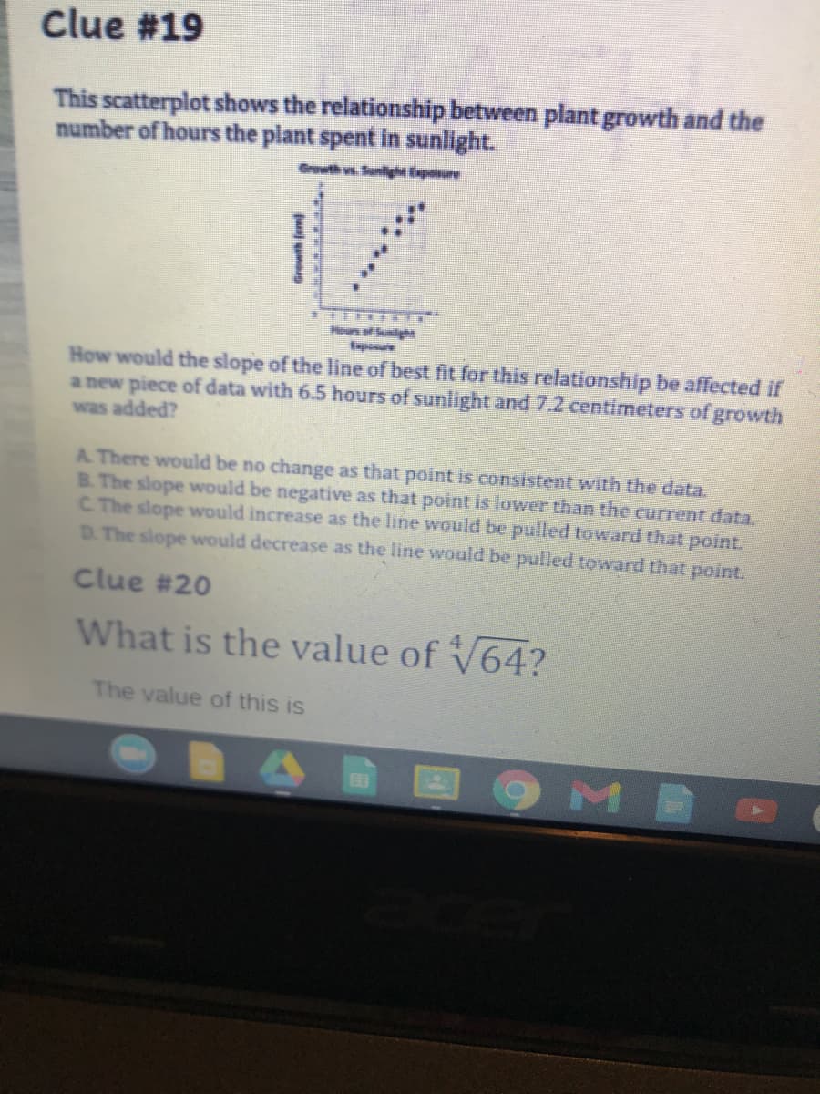 Clue #19
This scatterplot shows the relationship between plant growth and the
number of hours the plant spent in sunlight.
Growth vs Suniyhe Exponure
Heun S
apone
How would the slope of the line of bëst fit for this relationship be affected if
a new piece of data with 6.5 hours of sunlight and 7.2 centimeters of growth
was added?
A There would be no change as that point is consistent with the data.
B. The slope would be negative as that point is lower than the current data.
C. The slope would increase as the line would be pulled toward that point.
D. The slope would decrease as the line would be pulled toward that point.
Clue #20
What is the value of V64?
The value of this is
Grewth (om
