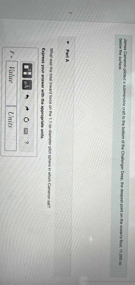 James Cameron piloted a submersible craft to the bottom of the Challenger Deep, the deepest point on the ocean's floor, 11,000 m
below the surface.
Part A
What was the total inward force on the 1.1-m-diameter pilot sphere in which Cameron sat?
Express your answer with the appropriate units.
F =
O
□ μA
Value
Units
ww ?