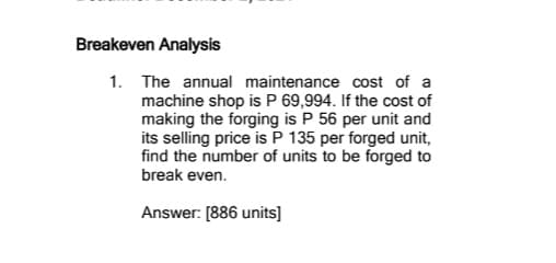 Breakeven Analysis
1. The annual maintenance cost of a
machine shop is P 69,994. If the cost of
making the forging is P 56 per unit and
its selling price is P 135 per forged unit,
find the number of units to be forged to
break even.
Answer: [886 units]
