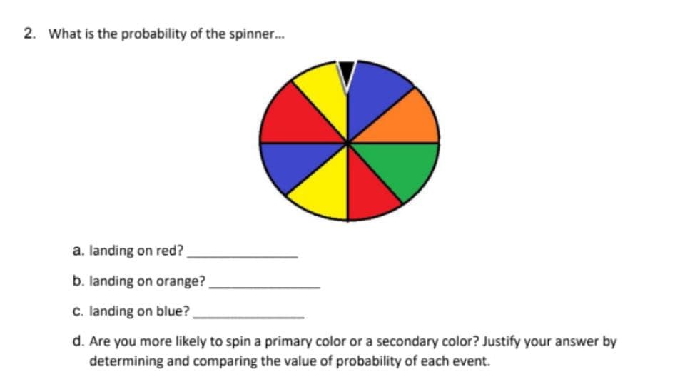 2. What is the probability of the spinner..
a. landing on red?
b. landing on orange?,
c. landing on blue?
d. Are you more likely to spin a primary color or a secondary color? Justify your answer by
determining and comparing the value of probability of each event.
