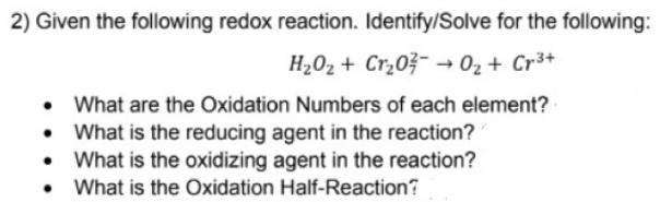 2) Given the following redox reaction. Identify/Solve for the following:
H202 + Cr¿0?- → 02 + Cr³+
• What are the Oxidation Numbers of each element?
What is the reducing agent in the reaction?
• What is the oxidizing agent in the reaction?
What is the Oxidation Half-Reaction?
