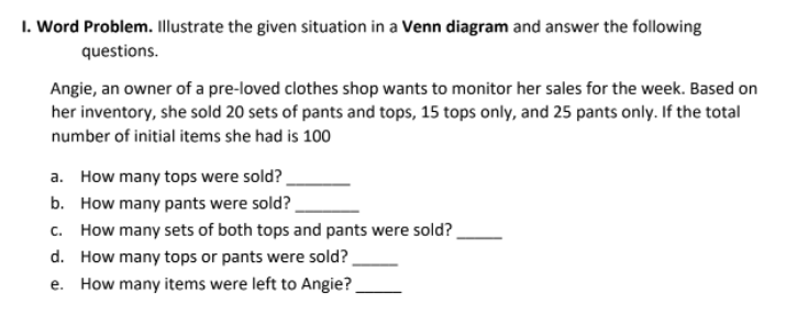 I. Word Problem. Illustrate the given situation in a Venn diagram and answer the following
questions.
Angie, an owner of a pre-loved clothes shop wants to monitor her sales for the week. Based on
her inventory, she sold 20 sets of pants and tops, 15 tops only, and 25 pants only. If the total
number of initial items she had is 100
a. How many tops were sold?
b. How many pants were sold?
c. How many sets of both tops and pants were sold?
d. How many tops or pants were sold?
e. How many items were left to Angie?
