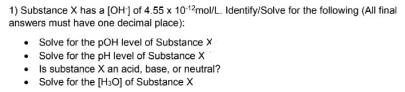 1) Substance X has a [OH] of 4.55 x 10-12mol/L. Identify/Solve for the following (All final
answers must have one decimal place):
Solve for the pOH level of Substance X
Solve for the pH level of Substance X
Is substance X an acid, base, or neutral?
Solve for the [H3O] of Substance X
