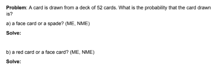 Problem: A card is drawn from a deck of 52 cards. What is the probability that the card drawn
is?
a) a face card or a spade? (ME, NME)
Solve:
b) a red card or a face card? (ME, NME)
Solve:
