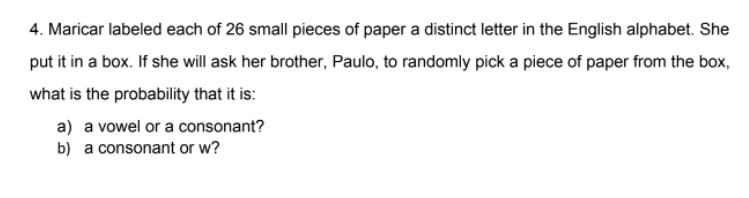 4. Maricar labeled each of 26 small pieces of paper a distinct letter in the English alphabet. She
put it in a box. If she will ask her brother, Paulo, to randomly pick a piece of paper from the box,
what is the probability that it is:
a) a vowel or a consonant?
b) a consonant or w?
