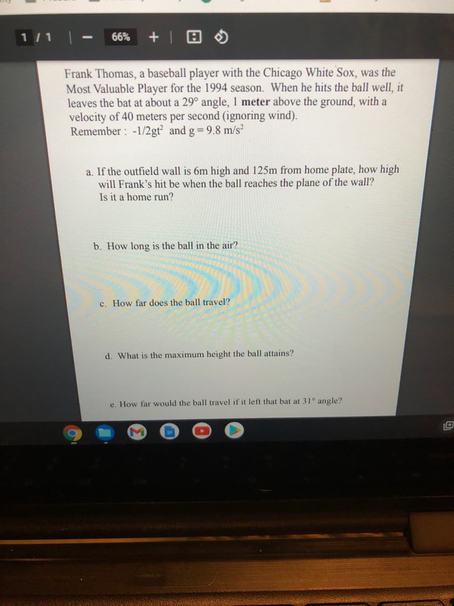 1/1
66%
Frank Thomas, a baseball player with the Chicago White Sox, was the
Most Valuable Player for the 1994 season. When he hits the ball well, it
leaves the bat at about a 29° angle, 1 meter above the ground, with a
velocity of 40 meters per second (ignoring wind).
Remember: -1/2gt and g 9.8 m/s²
a. If the outfield wall is 6m high and 125m from home plate, how high
will Frank's hit be when the ball reaches the plane of the wall?
Is it a home run?
b. How long is the ball in the air?
c. How far does the ball travel?
d. What is the maximum height the ball attains?
e. How far would the ball travel if it left that bat at 31° angle?
