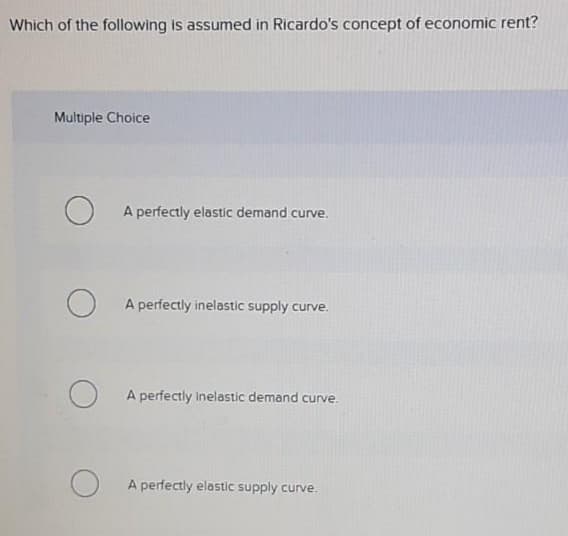 Which of the following is assumed in Ricardo's concept of economic rent?
Multiple Choice
A perfectly elastic demand curve.
A perfectly inelastic supply curve.
A perfectly Inelastic demand curve.
A perfectly elastic supply curve.
