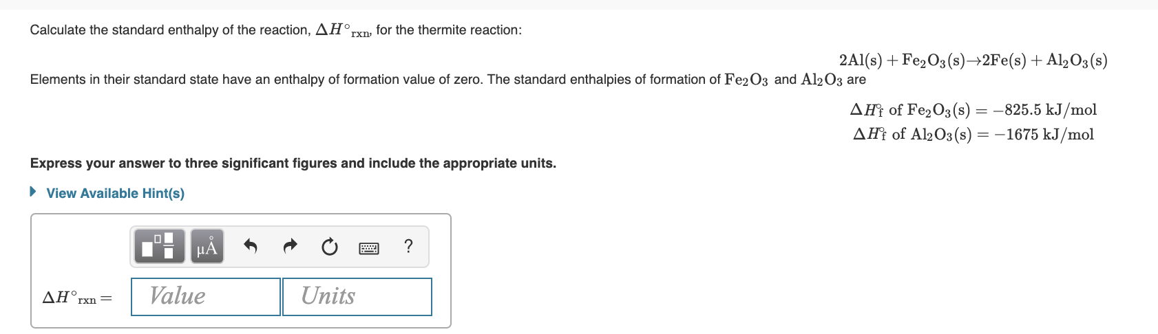 standard enthalpy of the reaction, AH°,
Calculate the
rxn, for the thermite reaction:
2Al(s) + Fe2O3 (s)→2F€(s) + Al½O3(s)
Elements in their standard state have an enthalpy of formation value of zero. The standard enthalpies of formation of Fe2O3 and Al203 are
AĦ† of Fe2O3 (s) = -825.5 kJ/mol
AĦt of Al2O3(s) = –1675 kJ/mol
Express your answer to three significant figures and include the appropriate units.
• View Available Hint(s)
НА
ΔΗ,
Value
Units
rxn =
