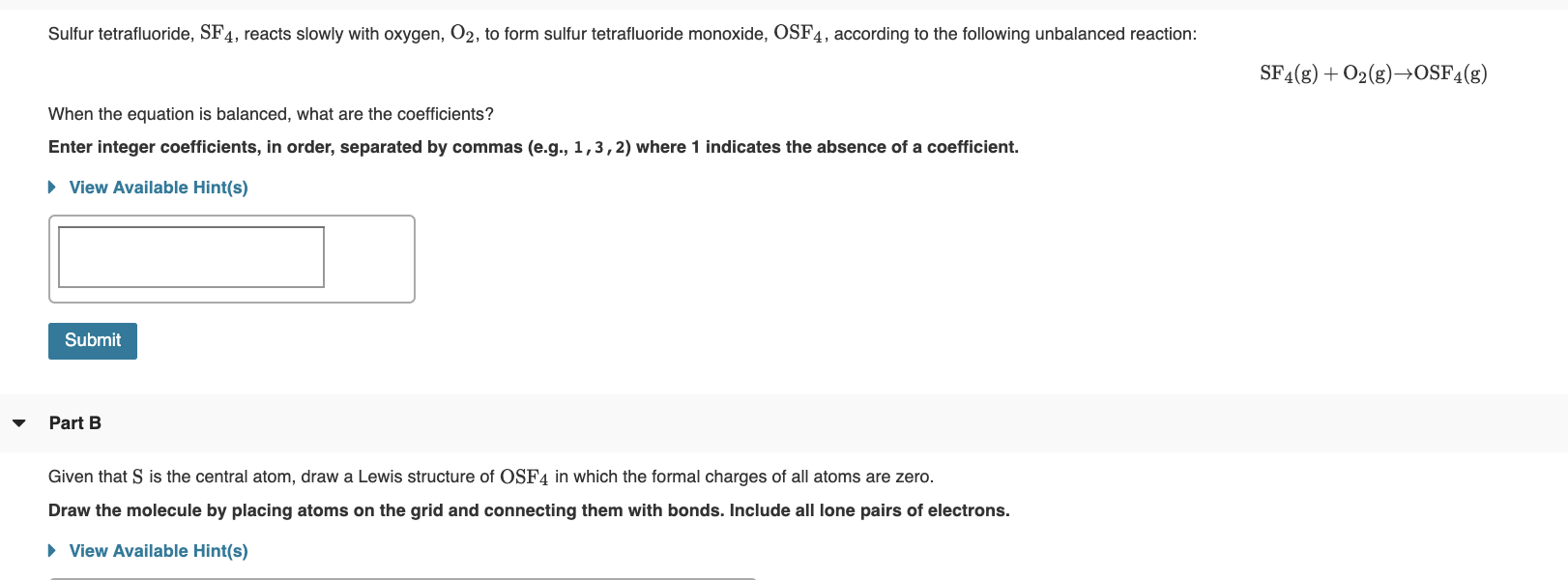 Sulfur tetrafluoride, SF4, reacts slowly with oxygen, O2, to form sulfur tetrafluoride monoxide, OSF4, according to the following
unbalanced reaction:
SF4(g) + O2(g)–→OSF4(g)
When the equation is balanced, what are the coefficients?
Enter integer coefficients, in order, separated by commas (e.g., 1,3,2) where 1 indicates the absence of a coefficient.
• View Available Hint(s)
Submit
Part B
Given that S is the central atom, draw a Lewis structure of OSF4 in which the formal charges of all atoms are zero.
Draw the molecule by placing atoms on the grid and connecting them with bonds. Include all lone pairs of electrons.
» View Available Hint(s)
