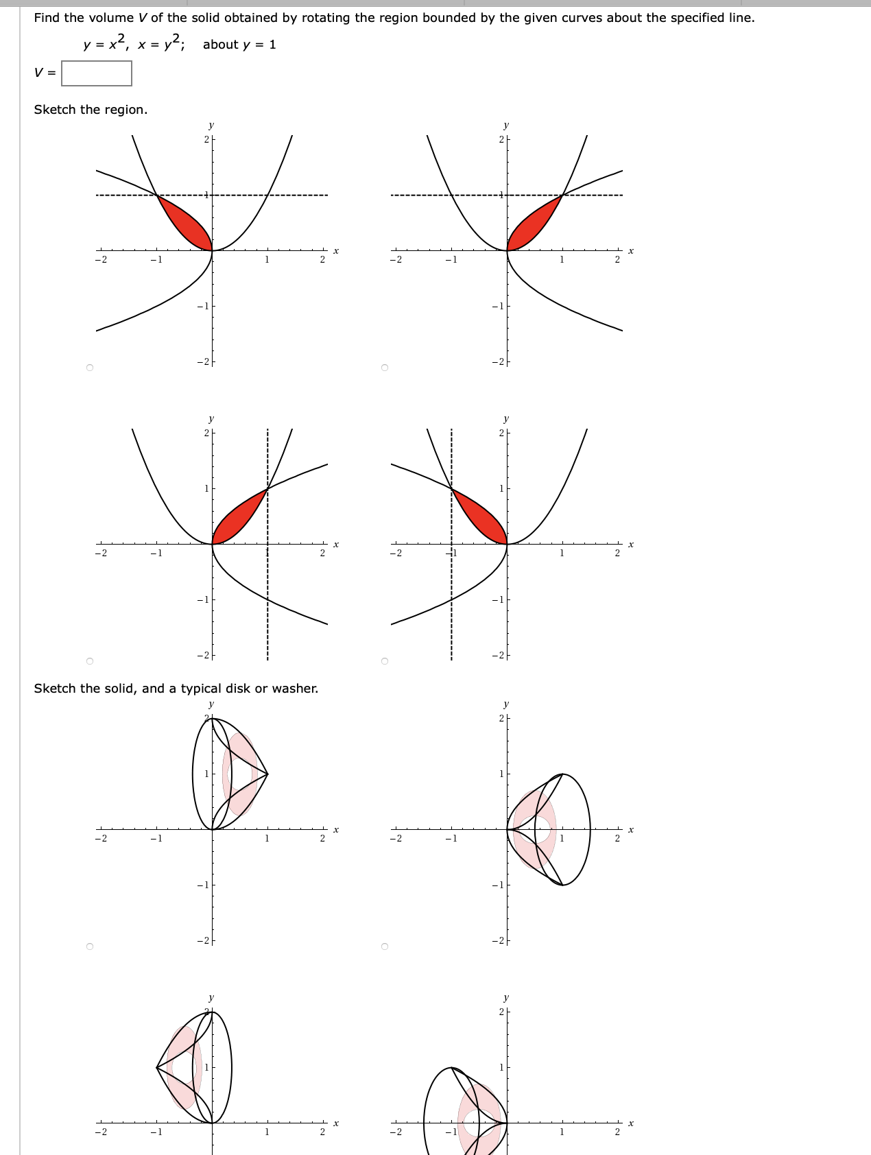 Find the volume V of the solid obtained by rotating the region bounded by the given curves about the specified line.
y = x2, x = y2;
about y = 1
Sketch the region.
y
y
-2
-1
-1
-2
-1
Sketch the solid, and a typical disk or washer.
-2
-1
1
-2
-1
-2
-1
-2
