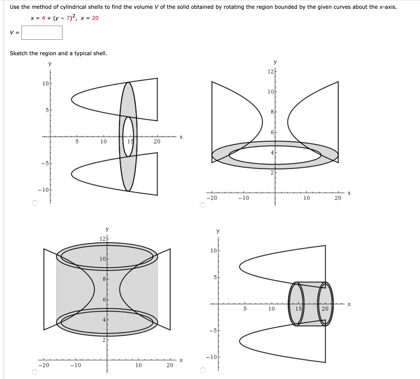 Use the method of cylindrical shells to find the volume V of the solid obtained by rotating the region bounded by the given curves about the x-axis.
x = 4 + (y – 7)2, x = 20
Sketch the region and a typical shell.
y
У
12-
10
10
8
х
10
15
20
4
-5
-10
х
-20
-10
10
20
У
У
12-
10
10-
8
х
10
15
20
-5
-10
х
-20
-10
10
20
