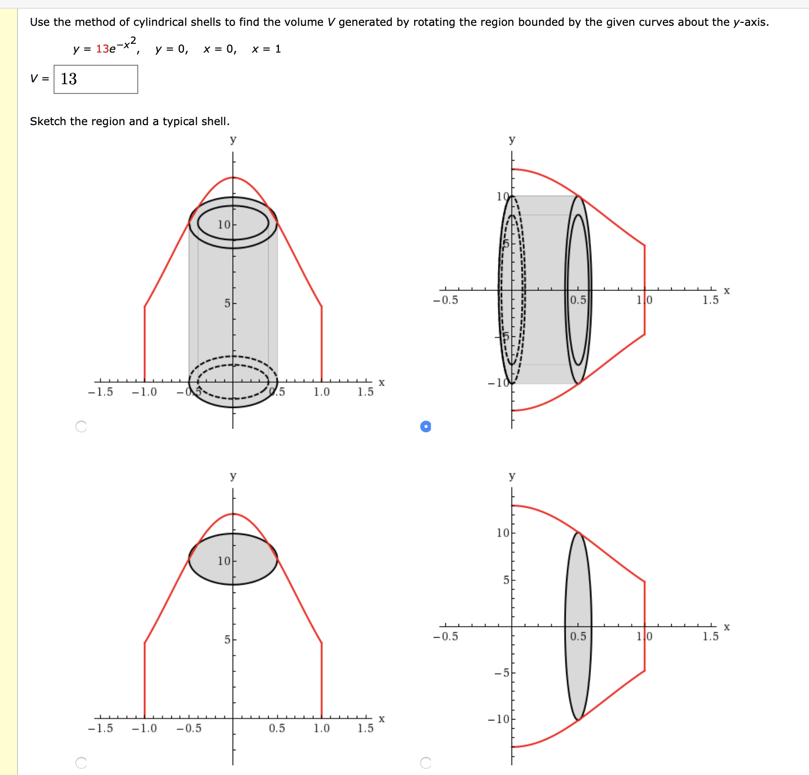 Use the method of cylindrical shells to find the volume V generated by rotating the region bounded by the given curves about the y-axis.
y = 13e-x2
y = 0,
X = 0,
х3D 1
V = 13
Sketch the region and a typical shell.
y
У
10
10-
х
-0.5
0.5
1.5
-10
1.0
1.5
-1.5
-1.0
У
У
10
10
1l0
-0.5
0.5
1.5
5
-5
-10
-1.0
-1.5
-0.5
0.5
1.0
1.5
